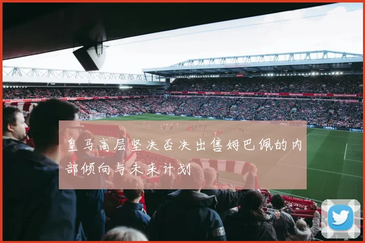 皇马高层坚决否决出售姆巴佩的内部倾向与未来计划