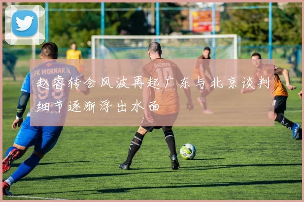 赵睿转会风波再起广东与北京谈判细节逐渐浮出水面