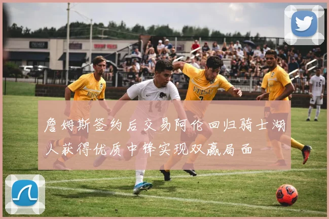 詹姆斯签约后交易阿伦回归骑士湖人获得优质中锋实现双赢局面