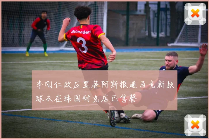 李刚仁效应显著阿斯报道马竞新款球衣在韩国耐克店已售罄