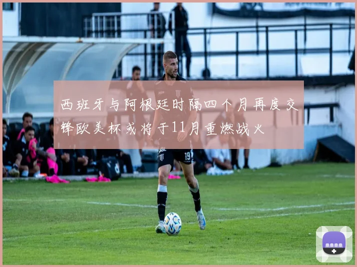 西班牙与阿根廷时隔四个月再度交锋欧美杯或将于11月重燃战火