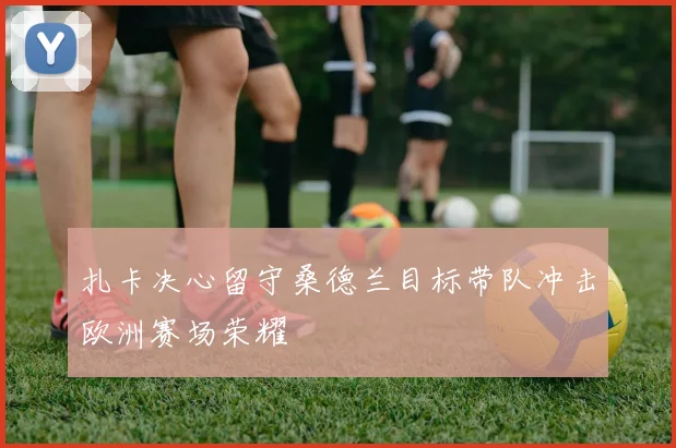 扎卡决心留守桑德兰目标带队冲击欧洲赛场荣耀