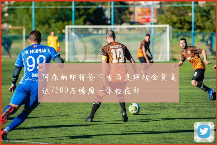 阿森纳即将签下吉马良斯转会费高达7500万镑周一体检在即
