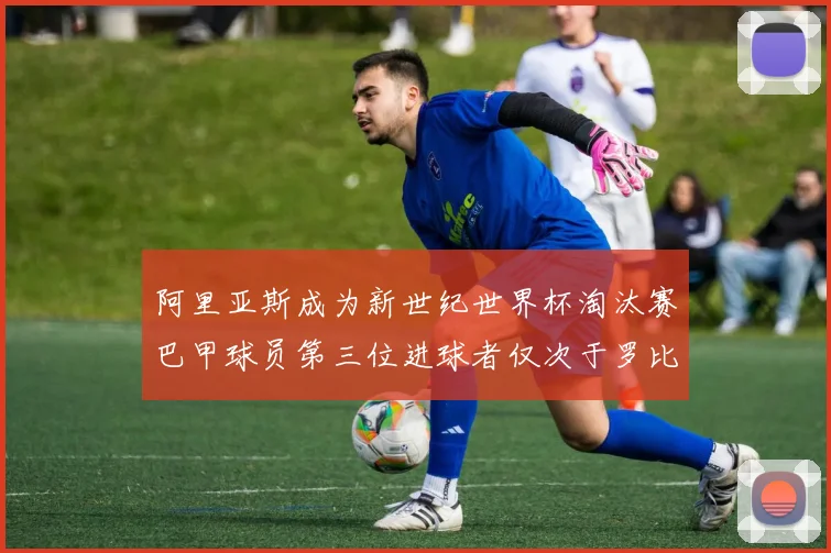阿里亚斯成为新世纪世界杯淘汰赛巴甲球员第三位进球者仅次于罗比尼奥