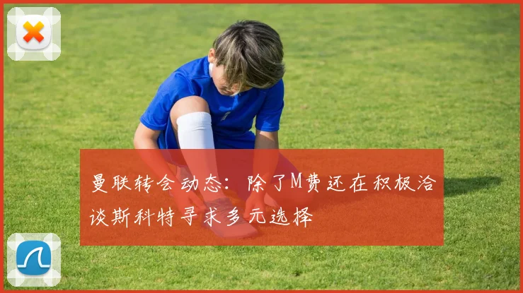 曼联转会动态：除了M费还在积极洽谈斯科特寻求多元选择