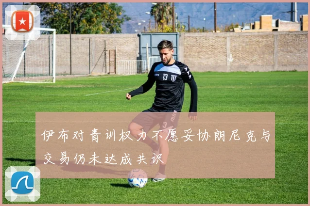 伊布对青训权力不愿妥协朗尼克与交易仍未达成共识