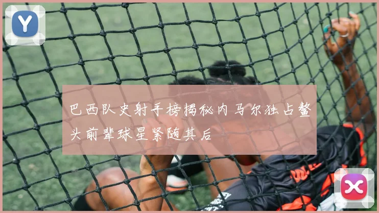 巴西队史射手榜揭秘内马尔独占鳌头前辈球星紧随其后