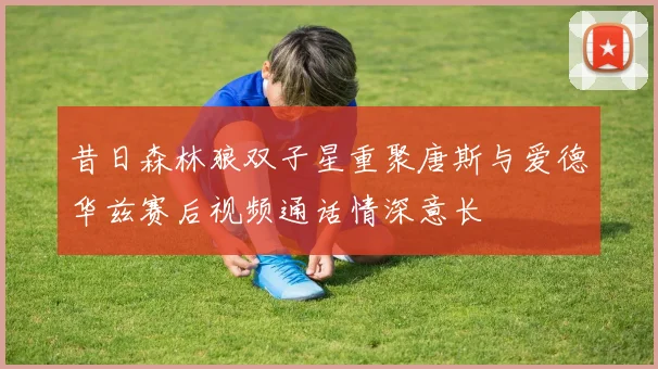 昔日森林狼双子星重聚唐斯与爱德华兹赛后视频通话情深意长