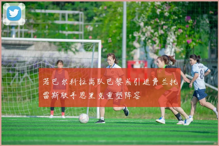 若巴尔科拉离队巴黎或引进费兰托雷斯联手恩里克重塑阵容